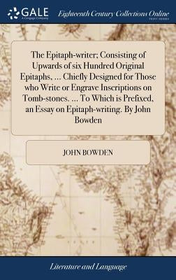 The Epitaph-writer; Consisting of Upwards of six Hundred Original Epitaphs, ... Chiefly Designed for Those who Write or Engrave Inscriptions on Tomb-s by Bowden, John