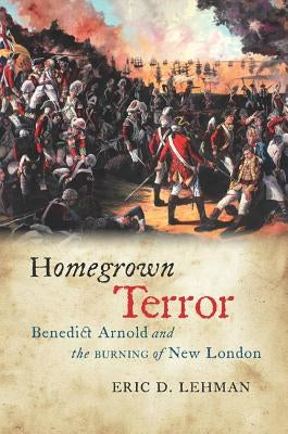 Homegrown Terror: Benedict Arnold and the Burning of New London by Lehman, Eric D.