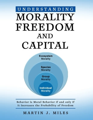 Understanding Morality, Freedom and Capital: Behavior is Moral Behavior if and only if it Increases the probability of freedom by Miles, Martin J.
