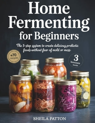 Home Fermenting for Beginners: The 5-Step System to Create Delicious Probiotic Foods Without Fear of Mold or Mess by Patton, Sheila