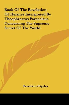Book Of The Revelation Of Hermes Interpreted By Theophrastus Paracelsus Concerning The Supreme Secret Of The World by Figulus, Benedictus