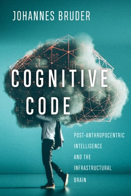Cognitive Code: Post-Anthropocentric Intelligence and the Infrastructural Brain by Bruder, Johannes