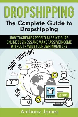 Dropshipping: The Complete Guide to Dropshipping (How to Create a Profitable Six Figure Online Business and Make Passive Income With by James, Anthony