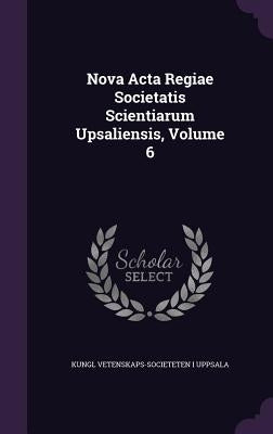 Nova Acta Regiae Societatis Scientiarum Upsaliensis, Volume 6 by Uppsala, Kungl Vetenskaps-Societeten I.