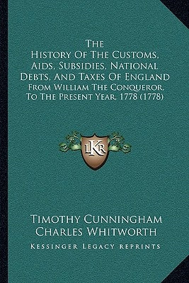 The History Of The Customs, Aids, Subsidies, National Debts, And Taxes Of England: From William The Conqueror, To The Present Year, 1778 (1778) by Cunningham, Timothy