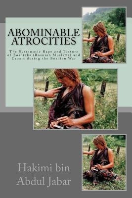Abominable Atrocities: The Systematic Rape and Torture of Bosniaks (Bosnian Muslims) and Croats during the Bosnian War by Abdul Jabar, Hakimi Bin