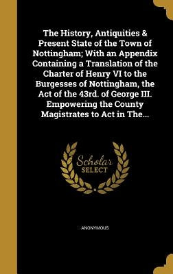 The History, Antiquities & Present State of the Town of Nottingham; With an Appendix Containing a Translation of the Charter of Henry VI to the Burges by Anonymous