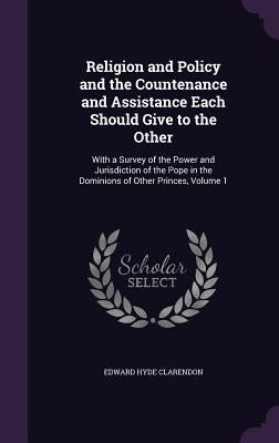 Religion and Policy and the Countenance and Assistance Each Should Give to the Other: With a Survey of the Power and Jurisdiction of the Pope in the D by Clarendon, Edward Hyde