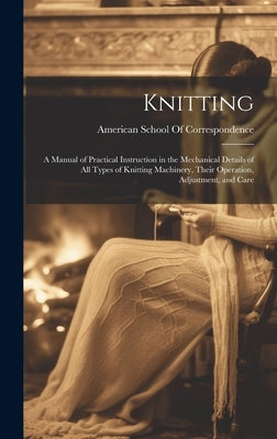 Knitting; a Manual of Practical Instruction in the Mechanical Details of all Types of Knitting Machinery, Their Operation, Adjustment, and Care by American School of Correspondence