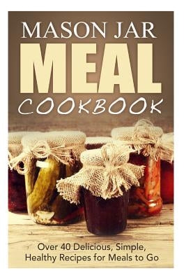 Mason Jar Meal Cookbook: Over 40 Delicious, Simple, Healthy Recipes for Meals to Go by Jones, Jennifer