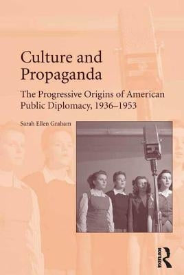 Culture and Propaganda: The Progressive Origins of American Public Diplomacy, 1936-1953 by Graham, Sarah Ellen