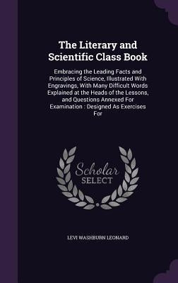The Literary and Scientific Class Book: Embracing the Leading Facts and Principles of Science, Illustrated With Engravings, With Many Difficult Words by Leonard, Levi Washburn