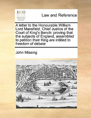 A Letter to the Honourable William Lord Mansfield, Chief Justice of the Court of King's Bench: Proving That the Subjects of England, Assembled to Peti by Missing, John