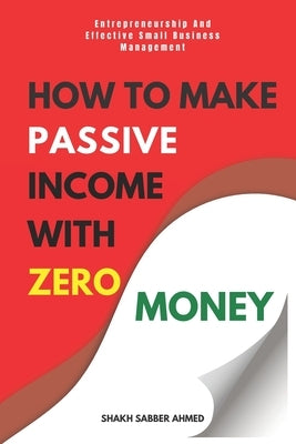 How to Make Passive Income with Zero Money: Entrepreneurship And Effective Small Business Management by Ahmed, Shakh Sabber
