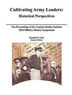 Cultivating Army Leaders: Historical Perspectives. The Proceedings of the Combat Studies Institute 2010 Military History Symposium by Gott, Kendal D.