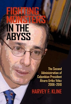 Fighting Monsters in the Abyss: The Second Administration of Colombian President Álvaro Uribe Vélez, 2006-2010 by Kline, Harvey F.