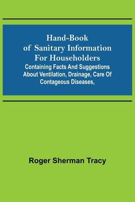 Hand-book of Sanitary Information for Householders: Containing facts and suggestions about ventilation, drainage, care of contageous diseases, by Sherman Tracy, Roger