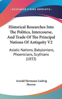 Historical Researches Into The Politics, Intercourse, And Trade Of The Principal Nations Of Antiquity V2: Asiatic Nations, Babylonians, Phoenicians, S by Heeren, Arnold Hermann Ludwig