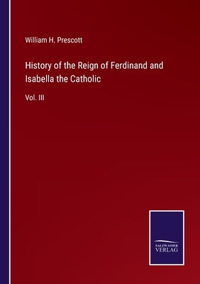 History of the Reign of Ferdinand and Isabella the Catholic: Vol. III by Prescott, William H.