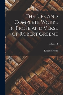 The Life and Complete Works in Prose and Verse of Robert Greene; Volume III by Greene, Robert