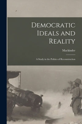 Democratic Ideals and Reality: A Study in the Politics of Reconstruction by Mackinder