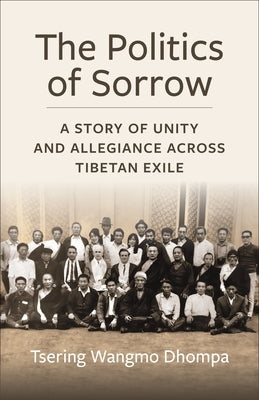 The Politics of Sorrow: A Story of Unity and Allegiance Across Tibetan Exile by Dhompa, Tsering Wangmo