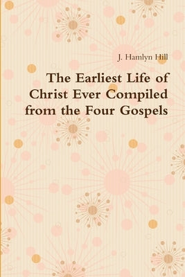 The Earliest Life of Christ Ever Compiled from the Four Gospels by Hill, J. Hamlyn