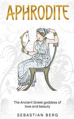 Aphrodite: The Ancient Greek Goddess of Love and Beauty by Berg, Sebastian