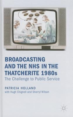 Broadcasting and the NHS in the Thatcherite 1980s: The Challenge to Public Service by Holland, Patricia