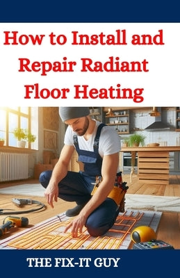 How to Install and Repair Radiant Floor Heating: A DIY Guide to Energy-Efficient Home Comfort with Step-by-Step Instructions for Underfloor Heating Sy by Guy, The Fix-It