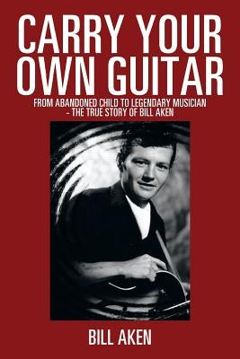 Carry Your Own Guitar: From Abandoned Child to Legendary Musician - The True Story of Bill Aken by Aken, Bill