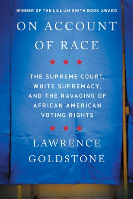 On Account of Race: The Supreme Court, White Supremacy, and the Ravaging of African American Voting Rights by Goldstone, Lawrence