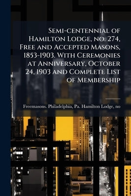 Semi-centennial of Hamilton Lodge, no. 274, Free and Accepted Masons, 1853-1903. With Ceremonies at Anniversary, October 24, 1903 and Complete List of by Freemasons Philadelphia, Pa Hamilton L.