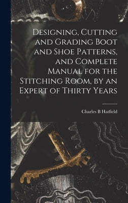 Designing, Cutting and Grading Boot and Shoe Patterns, and Complete Manual for the Stitching Room, by an Expert of Thirty Years by Hatfield, Charles B.