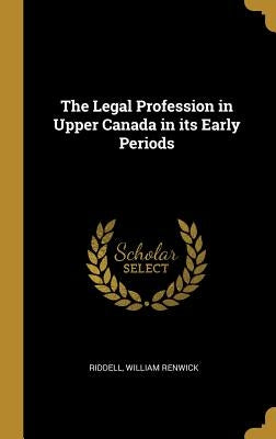 The Legal Profession in Upper Canada in its Early Periods by Renwick, Riddell William