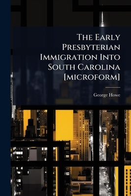The Early Presbyterian Immigration Into South Carolina [microform] by Howe, George