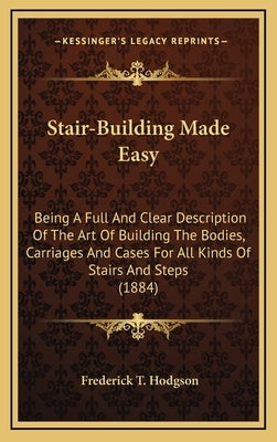 Stair-Building Made Easy: Being A Full And Clear Description Of The Art Of Building The Bodies, Carriages And Cases For All Kinds Of Stairs And by Hodgson, Frederick T.