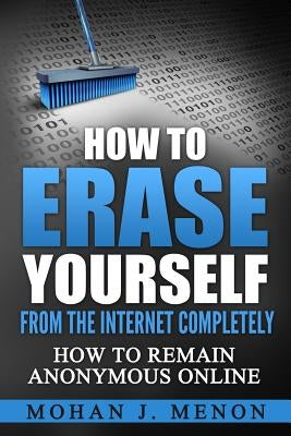 How to Erase Yourself from the Internet Completely: How to Remain Anonymous Online by Menon, Mohan J.