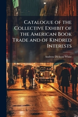 Catalogue of the Collective Exhibit of the American Book Trade and of Kindred Interests by White, Andrew Dickson