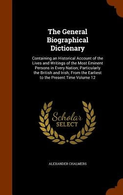 The General Biographical Dictionary: Containing an Historical Account of the Lives and Writings of the Most Eminent Persons in Every Nation; Particula by Chalmers, Alexander