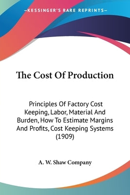 The Cost Of Production: Principles Of Factory Cost Keeping, Labor, Material And Burden, How To Estimate Margins And Profits, Cost Keeping Systems (190 by A W Shaw Company
