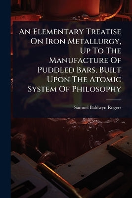 An Elementary Treatise On Iron Metallurgy, Up To The Manufacture Of Puddled Bars, Built Upon The Atomic System Of Philosophy by Rogers, Samuel Baldwyn