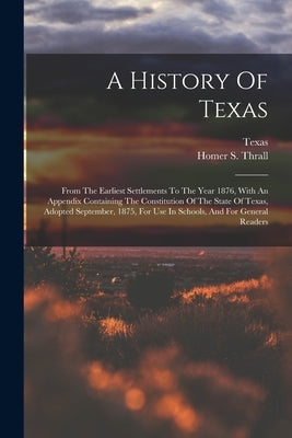 A History Of Texas: From The Earliest Settlements To The Year 1876, With An Appendix Containing The Constitution Of The State Of Texas, Ad by Thrall, Homer S.