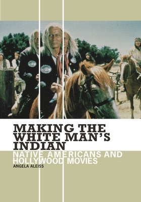 Making the White Man's Indian: Native Americans and Hollywood Movies by Aleiss, Angela