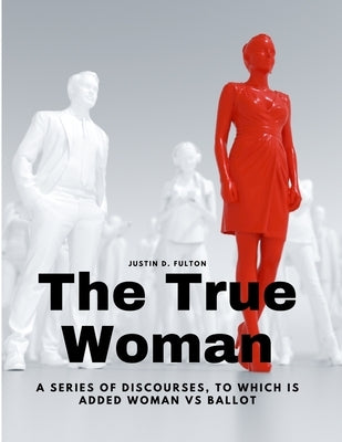 The True Woman - A series of Discourses, to which is added Woman vs Ballot by Justin D Fulton