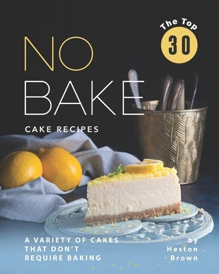 The Top 30 No Bake Cake Recipes: A Variety of Cakes That Don't Require Baking by Brown, Heston