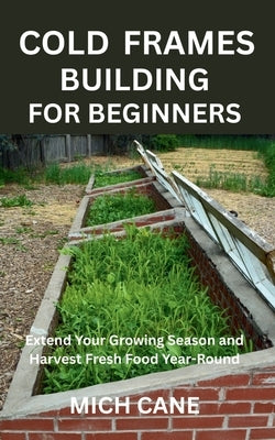 Cold Frames Building for Beginners: Extend Your Growing Season and Harvest Fresh Food Year-Round by Cane, Mich