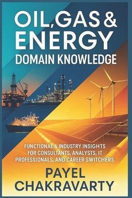Oil, Gas & Energy Domain Knowledge: Functional & Industry Insights for Consultants, Analysts, IT Professionals, and Career Switchers by Chakravarty, Payel