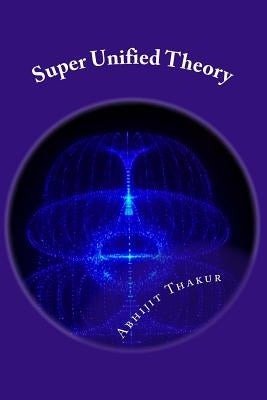 Super Unified Theory: Unification of Classical Physics and Relativity, Unification of Fundamental Forces and answers for all Unresolved quer by Thakur, Abhijit