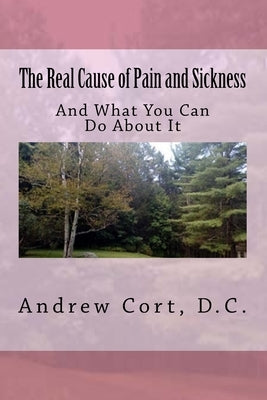 The Real Cause of Pain and Sickness: And What You Can Do About It by Cort D. C., Andrew